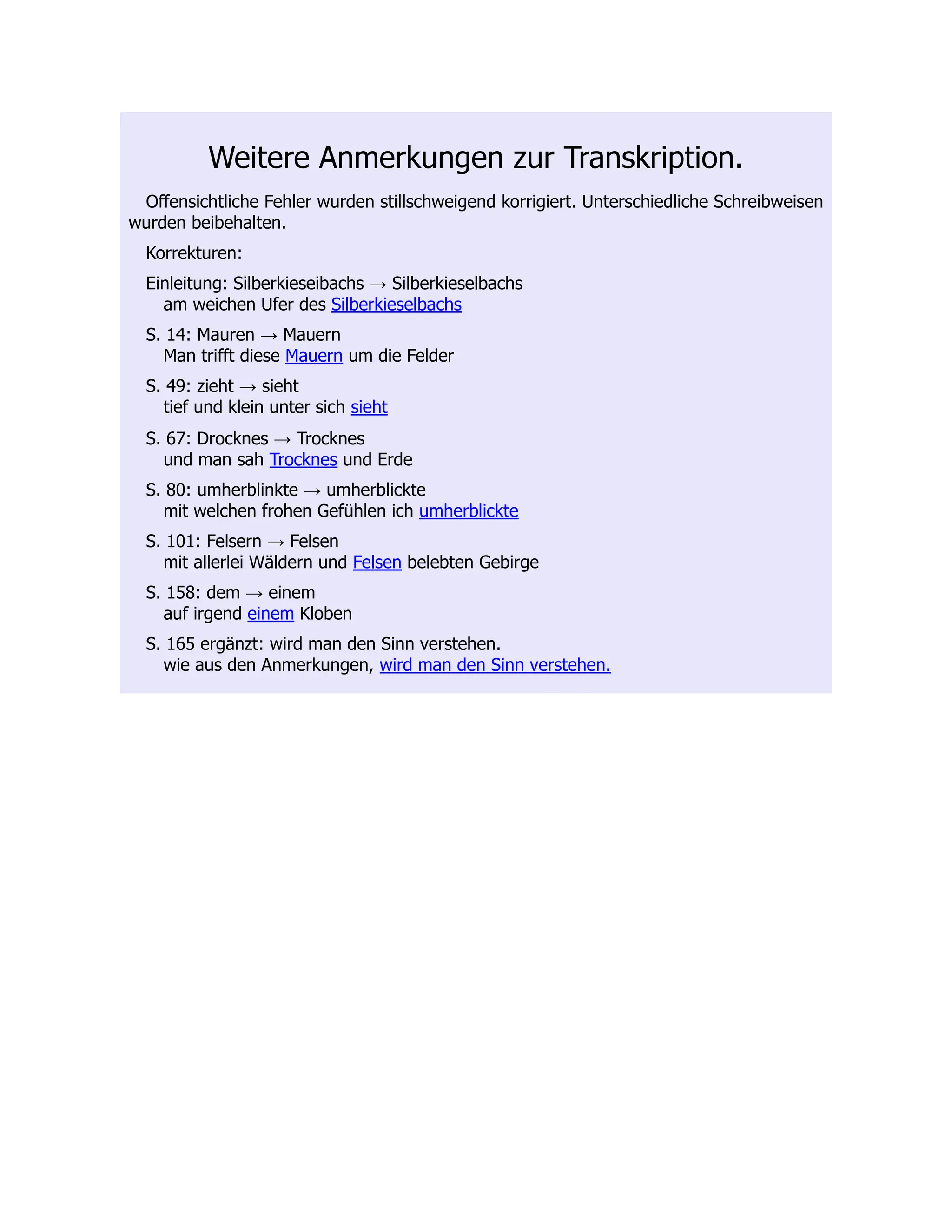 Weitere Anmerkungen zur Transkription. Offensichtliche Fehler wurden stillschweigend korrigiert. Unterschiedliche Schreibweisen wurden beibehalten. Korrekturen: Einleitung: Silberkieseibachs → Silberkieselbachs am weichen Ufer des Silberkieselbachs S. 14: Mauren → Mauern Man trifft diese Mauern um die Felder S. 49: zieht → sieht tief und klein unter sich sieht S. 67: Drocknes → Trocknes und man sah Trocknes und Erde S. 80: umherblinkte → umherblickte mit welchen frohen Gefühlen ich umherblickte S. 101: Felsern → Felsen mit allerlei Wäldern und Felsen belebten Gebirge S. 158: dem → einem auf irgend einem Kloben S. 165 ergänzt: wird man den Sinn verstehen. wie aus den Anmerkungen, wird man den Sinn verstehen. 