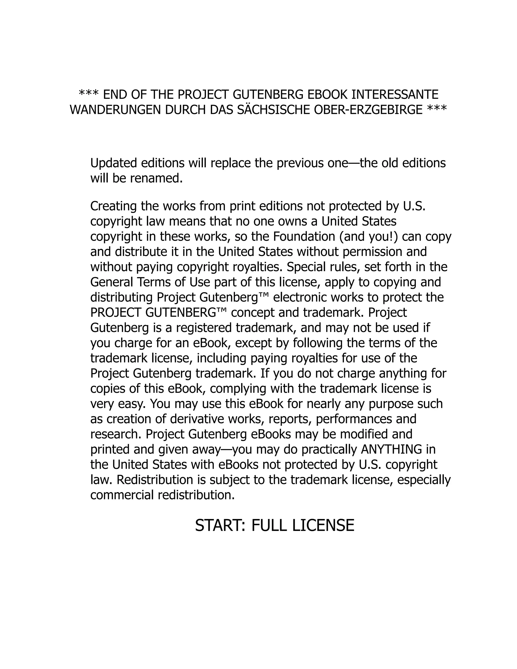*** END OF THE PROJECT GUTENBERG EBOOK INTERESSANTE WANDERUNGEN DURCH DAS SÄCHSISCHE OBER-ERZGEBIRGE *** Updated editions will replace the previous one—the old editions will be renamed. Creating the works from print editions not protected by U.S. copyright law means that no one owns a United States copyright in these works, so the Foundation (and you!) can copy and distribute it in the United States without permission and without paying copyright royalties. Special rules, set forth in the General Terms of Use part of this license, apply to copying and distributing Project Gutenberg™ electronic works to protect the PROJECT GUTENBERG™ concept and trademark. Project Gutenberg is a registered trademark, and may not be used if you charge for an eBook, except by following the terms of the trademark license, including paying royalties for use of the Project Gutenberg trademark. If you do not charge anything for copies of this eBook, complying with the trademark license is very easy. You may use this eBook for nearly any purpose such as creation of derivative works, reports, performances and research. Project Gutenberg eBooks may be modified and printed and given away—you may do practically ANYTHING in the United States with eBooks not protected by U.S. copyright law. Redistribution is subject to the trademark license, especially commercial redistribution. START: FULL LICENSE 