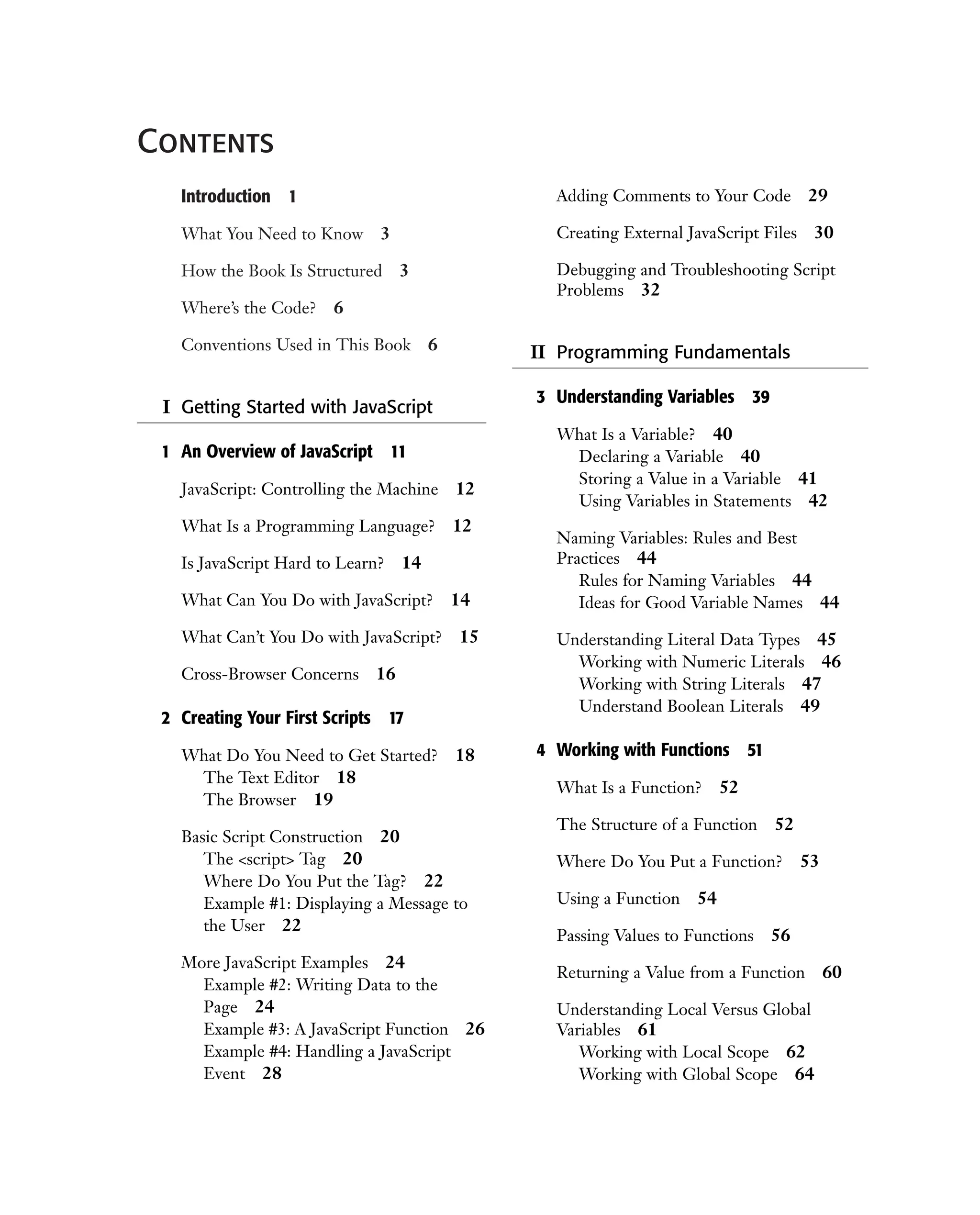Contents Introduction 1 What You Need to Know 3 How the Book Is Structured 3 Where’s the Code? 6 Conventions Used in This Book 6 I Getting Started with JavaScript 1 An Overview of JavaScript 11 JavaScript: Controlling the Machine 12 What Is a Programming Language? 12 Is JavaScript Hard to Learn? 14 What Can You Do with JavaScript? 14 What Can’t You Do with JavaScript? 15 Cross-Browser Concerns 16 2 Creating Your First Scripts 17 What Do You Need to Get Started? 18 The Text Editor 18 The Browser 19 Basic Script Construction 20 The <script> Tag 20 Where Do You Put the Tag? 22 Example #1: Displaying a Message to the User 22 More JavaScript Examples 24 Example #2: Writing Data to the Page 24 Example #3: A JavaScript Function 26 Example #4: Handling a JavaScript Event 28 Adding Comments to Your Code 29 Creating External JavaScript Files 30 Debugging and Troubleshooting Script Problems 32 II Programming Fundamentals 3 Understanding Variables 39 What Is a Variable? 40 Declaring a Variable 40 Storing a Value in a Variable 41 Using Variables in Statements 42 Naming Variables: Rules and Best Practices 44 Rules for Naming Variables 44 Ideas for Good Variable Names 44 Understanding Literal Data Types 45 Working with Numeric Literals 46 Working with String Literals 47 Understand Boolean Literals 49 4 Working with Functions 51 What Is a Function? 52 The Structure of a Function 52 Where Do You Put a Function? 53 Using a Function 54 Passing Values to Functions 56 Returning a Value from a Function 60 Understanding Local Versus Global Variables 61 Working with Local Scope 62 Working with Global Scope 64 