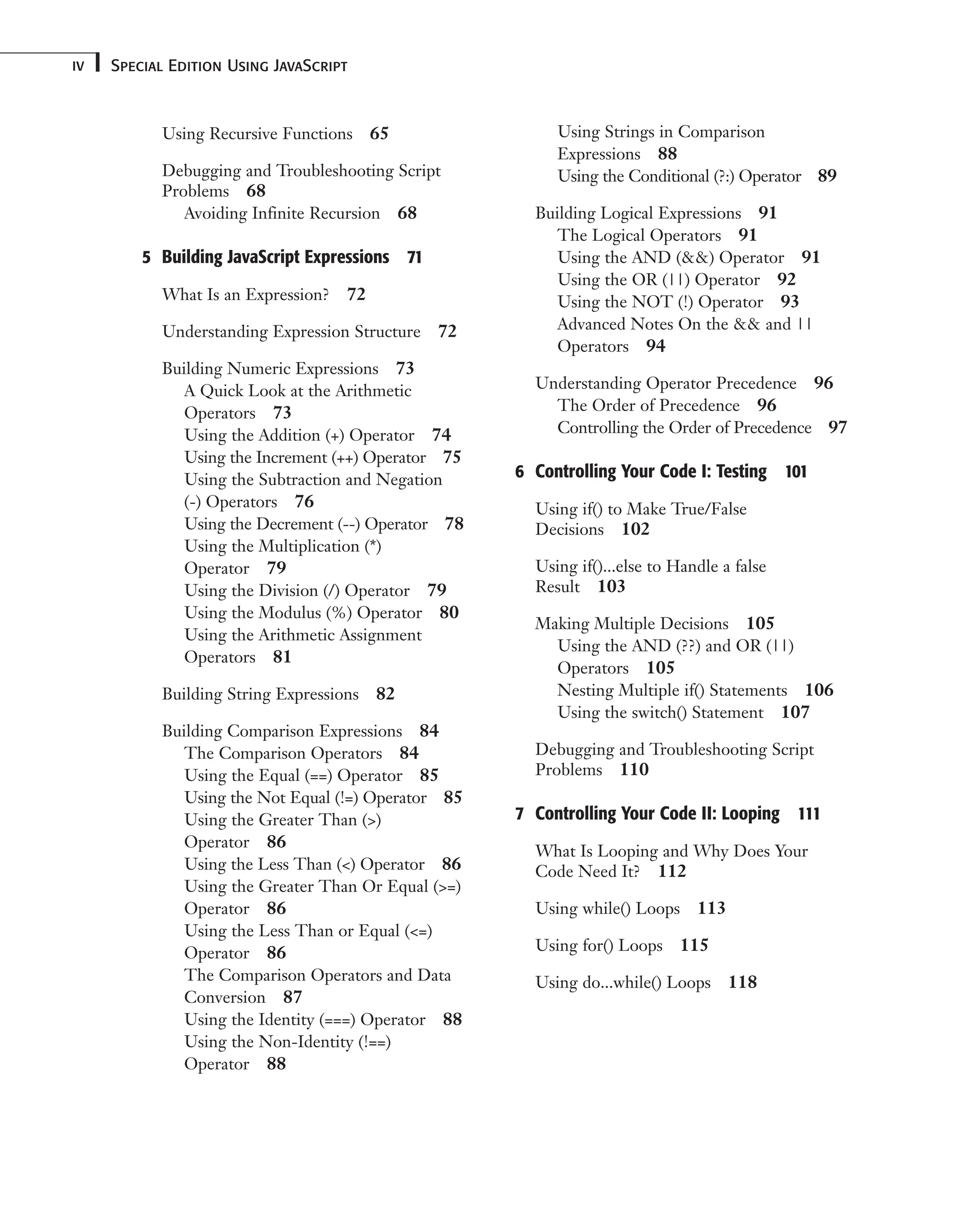 Using Recursive Functions 65 Debugging and Troubleshooting Script Problems 68 Avoiding Infinite Recursion 68 5 Building JavaScript Expressions 71 What Is an Expression? 72 Understanding Expression Structure 72 Building Numeric Expressions 73 A Quick Look at the Arithmetic Operators 73 Using the Addition (+) Operator 74 Using the Increment (++) Operator 75 Using the Subtraction and Negation (-) Operators 76 Using the Decrement (--) Operator 78 Using the Multiplication (*) Operator 79 Using the Division (/) Operator 79 Using the Modulus (%) Operator 80 Using the Arithmetic Assignment Operators 81 Building String Expressions 82 Building Comparison Expressions 84 The Comparison Operators 84 Using the Equal (==) Operator 85 Using the Not Equal (!=) Operator 85 Using the Greater Than (>) Operator 86 Using the Less Than (<) Operator 86 Using the Greater Than Or Equal (>=) Operator 86 Using the Less Than or Equal (<=) Operator 86 The Comparison Operators and Data Conversion 87 Using the Identity (===) Operator 88 Using the Non-Identity (!==) Operator 88 Special Edition Using JavaScript iv Using Strings in Comparison Expressions 88 Using the Conditional (?:) Operator 89 Building Logical Expressions 91 The Logical Operators 91 Using the AND (&&) Operator 91 Using the OR (||) Operator 92 Using the NOT (!) Operator 93 Advanced Notes On the && and || Operators 94 Understanding Operator Precedence 96 The Order of Precedence 96 Controlling the Order of Precedence 97 6 Controlling Your Code I: Testing 101 Using if() to Make True/False Decisions 102 Using if()...else to Handle a false Result 103 Making Multiple Decisions 105 Using the AND (??) and OR (||) Operators 105 Nesting Multiple if() Statements 106 Using the switch() Statement 107 Debugging and Troubleshooting Script Problems 110 7 Controlling Your Code II: Looping 111 What Is Looping and Why Does Your Code Need It? 112 Using while() Loops 113 Using for() Loops 115 Using do...while() Loops 118 