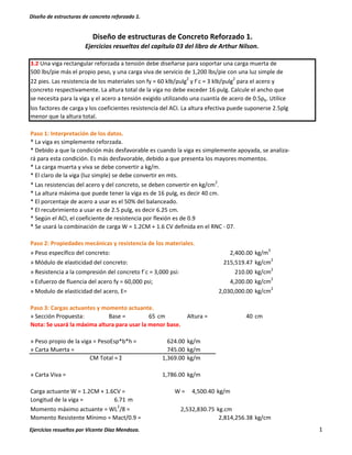 Diseño de estructuras de concreto reforzado 1.
Ejercicios resueltos por Vicente Díaz Mendoza. 1
3.2 Una viga rectangular reforzada a tensión debe diseñarse para soportar una carga muerta de
500 lbs/pie más el propio peso, y una carga viva de servicio de 1,200 lbs/pie con una luz simple de
22 pies. Las resistencia de los materiales son fy = 60 klb/pulg2
y f´c = 3 klb/pulg2
para el acero y
concreto respectivamente. La altura total de la viga no debe exceder 16 pulg. Calcule el ancho que
se necesita para la viga y el acero a tensión exigido utilizando una cuantía de acero de 0.5ρb. Utilice
los factores de carga y los coeficientes resistencia del ACI. La altura efectiva puede suponerse 2.5plg
menor que la altura total.
Paso 1: Interpretación de los datos.
* La viga es simplemente reforzada.
* Debido a que la condición más desfavorable es cuando la viga es simplemente apoyada, se analiza-
rá para esta condición. Es más desfavorable, debido a que presenta los mayores momentos.
* La carga muerta y viva se debe convertir a kg/m.
* El claro de la viga (luz simple) se debe convertir en mts.
* Las resistencias del acero y del concreto, se deben convertir en kg/cm2
.
* La altura máxima que puede tener la viga es de 16 pulg, es decir 40 cm.
* El porcentaje de acero a usar es el 50% del balanceado.
* El recubrimiento a usar es de 2.5 pulg, es decir 6.25 cm.
* Según el ACI, el coeficiente de resistencia por flexión es de 0.9
* Se usará la combinación de carga W = 1.2CM + 1.6 CV definida en el RNC - 07.
Paso 2: Propiedades mecánicas y resistencia de los materiales.
» Peso específico del concreto: 2,400.00 kg/m3
» Módulo de elasticidad del concreto: 215,519.47 kg/cm2
» Resistencia a la compresión del concreto f´c = 3,000 psi: 210.00 kg/cm
2
» Esfuerzo de fluencia del acero fy = 60,000 psi; 4,200.00 kg/cm
2
» Modulo de elasticidad del acero, E= 2,030,000.00 kg/cm2
Paso 3: Cargas actuantes y momento actuante.
» Sección Propuesta: Base = 65 cm Altura = 40 cm
Nota: Se usará la máxima altura para usar la menor base.
» Peso propio de la viga = PesoEsp*b*h = 624.00 kg/m
» Carta Muerta = 745.00 kg/m
CM Total = Σ 1,369.00 kg/m
» Carta Viva = 1,786.00 kg/m
Carga actuante W = 1.2CM + 1.6CV = W = 4,500.40 kg/m
Longitud de la viga = 6.71 m
Momento máximo actuante = WL2
/8 = kg.cm
Momento Resistente Mínimo = Mact/0.9 = kg/cm
Diseño de estructuras de Concreto Reforzado 1.
Ejercicios resueltos del capítulo 03 del libro de Arthur Nilson.
2,532,830.75
2,814,256.38
 