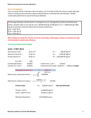 Diseño de estructuras de concreto reforzado 1.
Ejercicios resueltos por Vicente Díaz Mendoza. 3
Paso 7: Conclusiones.
Usar una seccion de 65 cm de base y 40 cm de altura, con 12 varillas de 5/8. Esta seccion cumple adecuada-
mente la resistencia por momento y ademas experimentará un modo de falla sub-reforzada. También
cumple adecuadamente los requerimientos por deflexión.
3.5 Una viga reforzada a tensión tiene b = 10 pulg (25 cm) y d = 20 pulg (50 cm) hasta el centroide de las
varillas, ubicadas todas en una sola fila. Si fy = 60,000 lbs/pulg2
(4,200 kg/cm2
) y f´c = 4,000 lbs/pulg2
(280)
calcule la resistencia nominal a flexión Mn (momento resistente) si:
a) As = 2 Ref. No 8.
b) As = 2 Ref. No 10.
c) As = 3 Ref. No 11.
Nota: Aunque las varillas No. 10 y No. 11 no son comerciales en Nicaragua, siempre se resolverá este ejer-
cicio tomando en cuenta estos refuerzos.
ESTE ES UN EJERCICIO DE REVISION.
a) As = 2 Ref. No 8.
Area de acero real = 10.14 cm2
f'c = 280.00 kg/cm2
Base de la sección b = 25.00 cm fy = 4,200.00 kg/cm
2
Peralte efectivo d = 50.00 cm Es = 2,030,000.00 kg/cm
2
β1 a usar = 0.85
Cuantía balanceada = 0.02833 Cuantía max, a usar = 0.01417
Cuantía min, a usar = 0.00333 Cuantía de acero usada = As/(b*d) = 0.008112 Cumple
Se propone un valor de c: c = 8.42 cm
a = 7.157 cm
Deformacion unitaria de fluencia = 0.002069
Deformacion unitaria en el acero = 0.01481
El Acero Fluye Fs = 4,200.00 kg/cm2
Falla Sub-Reforzada
Tension = As*fs = kg/cm
2
Comp = 0.85*f'c*a*b = kg/cm2
Momento Resistente = kg.cm1,976,998.84
42,584.15
42,588.00
 