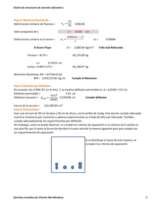Diseño de estructuras de concreto reforzado 1.
Ejercicios resueltos por Vicente Díaz Mendoza. 6
Paso 4: Momento Resistente.
Deformacion Unitaria de fluencia = 0.00138
Valor propuesto de c c = 14.03 cm
Deformacion unitaria en el acero = εs = 0.00684
fs = 2,800.00 kg/cm2
Falla Sub-Reforzada
Tension = As*fs = kg
a = 11.9255 cm
Comp = 0.85f'c*a*b = kg
Momento Resistente, Mr = As*fs(d-0.5a)
MR = 3,410,212.81 kg.cm Cumple el Momento
Paso 5: Revision por Deflexion.
De acuerdo con el RNC-07, en el Arto. 7, la maxima deflexion permisible es: Δ = (L/240) + 0.5 cm.
Deflexion permisible = 3.55 cm
Deflexion actuante = 0.235938 cm Cumple deflexion
Inercia de la seccion = 312,500.00 cm2
Paso 6: Conclusiones.
Usar una seccion de 30 cm de base y 50 cm de altura, con 6 varillas de 1pulg. Esta seccion cumple adecuada-
mente la resistencia por momento y ademas experimentará un modo de falla sub-reforzada. También
cumple adecuadamente los requerimientos por deflexión.
Sin embargo, como se puede observar, no cumple los criterios de separación si se colocan las 6 varillas en
una sola fila, por lo tanto la forma de distribuir el acero será de la manera siguiente para que cumpla con
los requerimientos de separación:
Si se distribuye el acero de esta manera, se
cumplen los criterios de separación.
85,148.07
El Acero Fluye
85,176.00
 