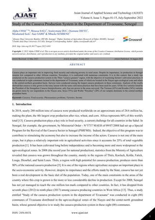 Asian Journal of Applied Science and Technology (AJAST)
Volume 6, Issue 3, Pages 01-15, July-September 2022
ISSN: 2456-883X www.ajast.net
1
Study of the Cassava Production System in the Department of Tivaouane, Senegal
Alpha CISSE1,3
*, Moussa SALL2
, Souleymane DIA1
, Ousmane DIEYE1
,
Mouhamed Seck1
, Saer SARR2
& Mbacke SEMBENE3
1
Alioune Diop University Bambey (ISFAR), Senegal. 2
Higher Institute of Agriculture Research of Dakar (BAME), Senegal.
3
Cheikh Anta Diop University (UCAD), Senegal. Corresponding Author: alpha.cisse@uadb.edu.sn*
DOI: http://doi.org/10.38177/ajast.2022.6301
Copyright: © 2022 Alpha CISSE et al. This is an open access article distributed under the terms of the Creative Commons Attribution License, which permits
unrestricted use, distribution, and reproduction in any medium, provided the original author and source are credited.
Article Received: 12 May 2022 Article Accepted: 23 July 2022 Article Published: 14 August 2022
1. Introduction
In 2018, nearly 280 million tons of cassava were produced worldwide on an approximate area of 24.6 million ha,
making the plant, the 4th largest crop production after rice, wheat, and corn. Africa represents 60% of this world's
total [13]. Cassava production plays a key role in food security, a current challenge for all countries in the Sahel. In
Senegal, for example, the government, by Ministerial Order - N°5737 MAEH of 09/07/2004 had set up a Special
Program for the Revival of the Cassava Sector in Senegal (PSRFMS). Indeed, the objective of this program was to
contribute to stimulating the economy but also to increase the income of the actors. Cassava is not one of the main
crops, but it plays a relatively important role in agricultural activities since it accounts for 25% of total vegetable
production [1]. It has been cultivated long before independence and is becoming more and more widespread in the
agro-ecological zones. In 2008 (the record year for national production), statistics from the Ministry of Agriculture
revealed that cassava was grown throughout the country, mainly in the regions of Thiès, Kaolack, Kolda, Fatick,
Louga, Diourbel, and Saint Louis. Thiès, a region with high potential for cassava production, produces more than
90% of the national cassava production [5]. It is one of the regions where agriculture occupies an important place in
the socio-economic activity. However, despite its importance and the efforts made by the State, cassava has not yet
been a real development in the basic diet of the population. Today, one of the main constraints in the areas of the
country where this crop is grown is the more or less considerable decline in production. Except for 2008, Senegal
has not yet managed to reach the one million ton mark compared to other countries. In fact, it has dropped from
seventh place (2012) to ninth place (2017) among cassava producing countries in West Africa [13]. Thus, a study
entitled "Study of the cassava production system in the department of Tivaouane" was conducted in eight (08)
communes of Tivaouane distributed in the agro-ecological zones of the Niayes and the center-north groundnut
basin, whose general objective is to study the cassava production system in these eight (08) communes.
ABSTRACT
Cassava plays an important role in improving food security and reducing poverty in rural areas. Despite its importance, its production in Senegal
remains low compared to other African countries. Nowadays, it is confronted with numerous constraints. It is in this context that a study was
conducted on the cassava production system in the Thiès "cassava granary" region, with the objective of examining farmers' cultivation practices. It
was conducted in eight communes located in the department of Tivaouane, some of which are located in the Niayes agro-ecological zone and others
in the central-northern groundnut basin. Surveys were conducted among the largest cassava producers in these communes. Analysis of the results
showed that cassava is only grown in the rainy season with the same cultivation practices that have been used for years. Of the five varieties listed by
the President of the Senegalese Cassava Interprofession, only four are grown in the areas surveyed. The Terrasse (43%) and Kombo (36%) varieties
are grown more by our respondents in the Niayes area. Soya (75%) and Wallet "Parydiey" (20% of our sample) dominate in the central-northern
groundnut basin.
Keywords: Cassava, Food security, Phytosanitary problems, Varieties, Income.
 