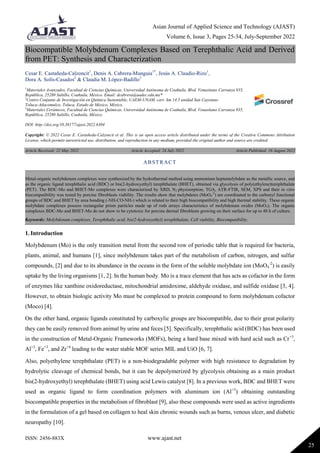 Asian Journal of Applied Science and Technology (AJAST)
Volume 6, Issue 3, Pages 25-34, July-September 2022
ISSN: 2456-883X www.ajast.net
25
Biocompatible Molybdenum Complexes Based on Terephthalic Acid and Derived
from PET: Synthesis and Characterization
Cesar E. Castañeda-Calzoncit1
, Denis A. Cabrera-Munguia1*
, Jesús A. Claudio-Rizo1
,
Dora A. Solís-Casados2
& Claudia M. López-Badillo3
1
Materiales Avanzados, Facultad de Ciencias Químicas, Universidad Autónoma de Coahuila, Blvd. Venustiano Carranza 935,
República, 25280 Saltillo, Coahuila, México. Email: dcabrera@uadec.edu.mx*
2
Centro Conjunto de Investigación en Química Sustentable, UAEM-UNAM, carr. km 14.5 unidad San Cayetano
Toluca-Atlacomulco, Toluca, Estado de México, México.
3
Materiales Cerámicos, Facultad de Ciencias Químicas, Universidad Autónoma de Coahuila, Blvd. Venustiano Carranza 935,
República, 25280 Saltillo, Coahuila, México.
DOI: http://doi.org/10.38177/ajast.2022.6304
Copyright: © 2022 Cesar E. Castañeda-Calzoncit et al. This is an open access article distributed under the terms of the Creative Commons Attribution
License, which permits unrestricted use, distribution, and reproduction in any medium, provided the original author and source are credited.
Article Received: 22 May 2022 Article Accepted: 24 July 2022 Article Published: 16 August 2022
1. Introduction
Molybdenum (Mo) is the only transition metal from the second row of periodic table that is required for bacteria,
plants, animal, and humans [1], since molybdenum takes part of the metabolism of carbon, nitrogen, and sulfur
compounds, [2] and due to its abundance in the oceans in the form of the soluble molybdate ion (MoO4
-2
) is easily
uptake by the living organisms [1, 2]. In the human body, Mo is a trace element that has acts as cofactor in the form
of enzymes like xanthine oxidoreductase, mitochondrial amidoxime, aldehyde oxidase, and sulfide oxidase [3, 4].
However, to obtain biologic activity Mo must be complexed to protein compound to form molybdenum cofactor
(Moco) [4].
On the other hand, organic ligands constituted by carboxylic groups are biocompatible, due to their great polarity
they can be easily removed from animal by urine and feces [5]. Specifically, terephthalic acid (BDC) has been used
in the construction of Metal-Organic Frameworks (MOFs), being a hard base mixed with hard acid such as Cr+3
,
Al+3
, Fe+3
, and Zr+4
leading to the water stable MOF series MIL and UiO [6, 7].
Also, polyethylene terephthalate (PET) is a non-biodegradable polymer with high resistance to degradation by
hydrolytic cleavage of chemical bonds, but it can be depolymerized by glycolysis obtaining as a main product
bis(2-hydroxyethyl) terephthalate (BHET) using acid Lewis catalyst [8]. In a previous work, BDC and BHET were
used as organic ligand to form coordination polymers with aluminum ion (Al+3
) obtaining outstanding
biocompatible properties in the metabolism of fibroblast [9], also these compounds were used as active ingredients
in the formulation of a gel based on collagen to heal skin chronic wounds such as burns, venous ulcer, and diabetic
neuropathy [10].
ABSTRACT
Metal-organic molybdenum complexes were synthesized by the hydrothermal method using ammonium heptamolybdate as the metallic source, and
as the organic ligand terephthalic acid (BDC) or bis(2-hydroxyethyl) terephthalate (BHET), obtained via glycolysis of poly(ethylene)terephthalate
(PET). The BDC-Mo and BHET-Mo complexes were characterized by XRD, N2 physisorption, TGA, ATR-FTIR, SEM, XPS and their in vitro
biocompatibility was tested by porcine fibroblasts viability. The results show that molybdates (MoO4
-2
) are coordinated to the carbonyl functional
groups of BDC and BHET by urea bonding (-NH-CO-NH-) which is related to their high biocompatibility and high thermal stability. These organic
molybdate complexes possess rectangular prism particles made up of rods arrays characteristics of molybdenum oxides (MoO3). The organic
complexes BDC-Mo and BHET-Mo do not show to be cytotoxic for porcine dermal fibroblasts growing on their surface for up to 48 h of culture.
Keywords: Molybdenum complexes, Terephthalic acid, bis(2-hydroxyethyl) terephthalate, Cell viability, Biocompatibility.
 