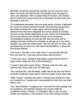 last letter remained unanswered, and she was too proud to write
again. No doubt, she told herself, his thoughts were occupied by
some new attraction. With a sudden flash of intuition, she realized
that for Paul there would always be an attraction of some kind, and
generally a new one.
This unpleasant perception had one good result, at least; it lightened
her sense of remorse towards Amanda. She had long ago got over
the ordeal of seeing her cousin again, and the strange scene
between them had been relegated to a curious phase of unreality,
covered up and almost obliterated, as such scenes not infrequently
are among relations and intimate friends, by the thousand
commonplace incidents of every-day life. And yet some sort of
apology had been proffered by Amanda, as she sat up in her white
wrapper, very pale and hollow-eyed, with her red hair cut short, and
just beginning to come in in soft waves like Elizabeth's—a thing she
had always desired.
"You know," she said, in her weak voice "I was real sick that last
time you saw me. I was just coming down with the fever."
"I know you were," Elizabeth said gently, conquering the thrill of
anger which swept over her at the recollection.
"I guess I said some queer things," Amanda ventured next, and
gave an odd, furtive look from her light eyes.
"You certainly did," said Elizabeth, coldly. Not all the pity she felt for
Amanda's weakness could avail to make her speak in any other way.
"Well, I guess," Amanda said, after a moment and closing her eyes
as if wearied out, "people aren't accountable for what they say when
they're sick."
"No," said Elizabeth, "I suppose not." And with this tacit apology and
its acceptance, this episode between the cousins might be
considered closed. Certainly, on Elizabeth's side, it was not only
closed, but forgotten, in the pressure of far more serious troubles.
 