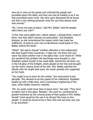 who sat in rows on the piazza and criticized the people and
grumbled about the table; and they one and all treated us as if we
had committed some crime. We were quite distressed till we found
out that it was nothing personal—only the way they always treat
new arrivals."
"Ah, I know the type of place," said Mrs. Bobby "and the people.
Were there any men?"
"A few who were called men—about sixteen, I should think—most of
them—but they didn't interest me particularly." And Elizabeth
blushed, as she remembered the reason which had made her
indifferent, at least to such men as Borehaven could boast of. Mrs.
Bobby noticed the blush.
"What!" she said to herself "another attraction in this wilderness?
Not that stupid Frank Courtenay—I hope not. Yet there isn't and
never has been another man in the place that I ever heard of." While
she pondered this problem the tea-things were brought in, and
Elizabeth seated herself at the small table, behind the old silver urn,
in the full glow of the firelight, which played on her hair and brought
out the warm creamy tones of her skin. Mrs. Bobby watched her
silently with her bright dark eyes, her small, pointed chin supported
on her hand.
"You ought to go to town for the winter," she announced at last
abruptly. This seemed to be the upshot of her reflections. Elizabeth
looked up with a little start, and a momentary brightening of the
eyes, which faded, however, instantly.
"Oh, my aunts could never bear to leave here," she said. "They have
so taken root in this place. Besides," she went on, constrained to
greater frankness by the consciousness of that quality in Mrs. Bobby
herself "what would be the use if we did go? We know so few
people. It would be horrid to be in New York and not know any one
or go anywhere."
 