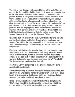 The rest of Mrs. Bobby's visit seemed to her rather dull. They sat
around the fire, and Mrs. Bobby drank her tea and ate a great many
of the little round cakes which accompanied it, and which she
praised warmly, to the gratification of Miss Joanna, who had made
them. She told them all about her domestic affairs, and Bobby's
affairs, and the family affairs generally, and was altogether very
charming and as the Misses Van Vorst expressed it, "neighborly;" but
still she said not a word further of their going to town, or of that
pleasant if rather vague promise she had made in a moment of
impulse, which perhaps she already regretted. It was not till she
held Elizabeth's hand at parting that she invited her, as if by a
sudden thought, to dinner on the following Friday.
"It will be dull, I'm afraid," she said. "Only the Rector and his wife,
and the Hartingtons, and Julian Gerard, who is coming up over
Sunday. You will be the only young girl, and I want you to amuse
Julian. We dine at eight. Do come early, so we can have a talk
beforehand."
Elizabeth, entirely taken by surprise, had only time to murmur an
acceptance, when Mrs. Bobby hurried off, being hastened by the
arrival of her husband, who had called for her and was waiting
outside in the dog-cart. "Friday, remember," she called out from the
yawning darkness beyond the door, "and come early." Then Bobby
Van Antwerp's restless horse bore her off.
The Misses Van Vorst returned to the drawing-room, in a state of
considerable excitement.
"Think of my dining at the Van Antwerps!" Elizabeth exclaimed, still
rosy from the unexpected honor. "I was so taken aback that I could
hardly answer properly. But how on earth am I to amuse Julian—
whoever he may be, and what have I got to wear?"
"It's a—a very nice attention," said Miss Cornelia, complacently.
"She's never asked the Courtenay girls, I know, from what their
mother told me. She said they thought it a pity she was so
 