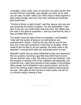unsociable. I think, sister, when we see them we might mention that
we don't find her unsociable—just casually, you know. As for what
you can wear, my dear—either your white crepe or white organdie is
quite pretty enough, and much nicer than anything the Courtenay
girls would have."
"To think of dinner at eight o'clock!" said Miss Joanna, who was only
just recovering her powers of speech. "So very fashionable! I wish,
dear, if you can, you would notice what they have. Mrs. Bobby says
her cook is very good at croquettes. I wish you could tell me, dear, if
they are better than ours."
"I'm afraid I shan't be able to think of croquettes," said Elizabeth,
"what with the burden of being on my best behavior and
entertaining Mr. Gerard. I think by the way, that he must be that
dark man I have seen sometimes in their pew on Sundays. Which
would he like me best in, do you suppose—the white crepe or the
organdie? I must get them both out, and decide which to wear."
Elizabeth's spirits were as easily exhilarated as they were depressed.
She ran up-stairs, humming a gay little tune which had not come
into her head for many a day. This dinner at the Van Antwerps', with
the prospect of meeting a few of her neighbors and apparently, one
unmarried man, might have seemed to many people a commonplace
affair enough; but to Elizabeth it was a great occasion, and for the
rest of the evening, bright visions of future pleasure danced before
her eyes. That night, for the first time in many weeks, she did not
cry herself to sleep, thinking of Paul.
 