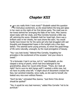 "A
Chapter XIII
nd you really think I look nicely?" Elizabeth asked this question
in tremulous excitement, as she stood before the long pier-glass
in her room on the night of her first dinner-party. The maid was on
her knees behind her arranging the folds of her train, Miss Joanna
stood ready with her cloak, and Miss Cornelia hovered a little way
off, admiring the scene. Elizabeth held her head high, there was a
brilliant color in her cheeks, her eyes shone like stars. You would
hardly have known her for the same girl who had struggled with sad
thoughts and disappointed hopes in the twilight only a few days
before. This seemed some young princess, to whom the good things
of life came naturally, unsought, by the royal prerogative of beauty.
"You—you look lovely," faltered Miss Cornelia, forgetting her
principles in the excitement of the occasion "and your dress is
sweet."
"It is fortunate I had it cut low, isn't it," said Elizabeth, as she
clasped a string of pearls, which had once belonged to her
grandmother, about her round white throat. "There, do I look all
right? You're sure my skirt hangs well? I wanted a white rose, but
we have no pretty ones left." A slight cloud of discontent crossed her
face, but vanished instantly; since really, as she said to herself, she
looked very nice even without flowers.
"Don't be late," entreated Miss Joanna. "Just think if the dinner
should be spoiled!"
"Yes, it would be very bad manners," added Miss Cornelia "not to be
punctual."
 
