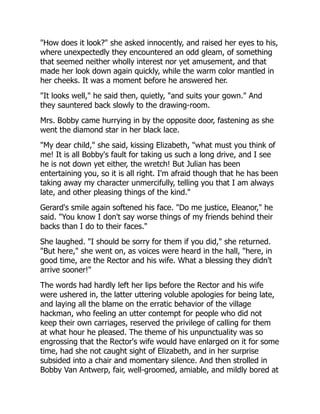 "How does it look?" she asked innocently, and raised her eyes to his,
where unexpectedly they encountered an odd gleam, of something
that seemed neither wholly interest nor yet amusement, and that
made her look down again quickly, while the warm color mantled in
her cheeks. It was a moment before he answered her.
"It looks well," he said then, quietly, "and suits your gown." And
they sauntered back slowly to the drawing-room.
Mrs. Bobby came hurrying in by the opposite door, fastening as she
went the diamond star in her black lace.
"My dear child," she said, kissing Elizabeth, "what must you think of
me! It is all Bobby's fault for taking us such a long drive, and I see
he is not down yet either, the wretch! But Julian has been
entertaining you, so it is all right. I'm afraid though that he has been
taking away my character unmercifully, telling you that I am always
late, and other pleasing things of the kind."
Gerard's smile again softened his face. "Do me justice, Eleanor," he
said. "You know I don't say worse things of my friends behind their
backs than I do to their faces."
She laughed. "I should be sorry for them if you did," she returned.
"But here," she went on, as voices were heard in the hall, "here, in
good time, are the Rector and his wife. What a blessing they didn't
arrive sooner!"
The words had hardly left her lips before the Rector and his wife
were ushered in, the latter uttering voluble apologies for being late,
and laying all the blame on the erratic behavior of the village
hackman, who feeling an utter contempt for people who did not
keep their own carriages, reserved the privilege of calling for them
at what hour he pleased. The theme of his unpunctuality was so
engrossing that the Rector's wife would have enlarged on it for some
time, had she not caught sight of Elizabeth, and in her surprise
subsided into a chair and momentary silence. And then strolled in
Bobby Van Antwerp, fair, well-groomed, amiable, and mildly bored at
 