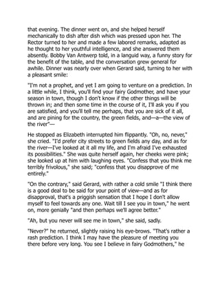 that evening. The dinner went on, and she helped herself
mechanically to dish after dish which was pressed upon her. The
Rector turned to her and made a few labored remarks, adapted as
he thought to her youthful intelligence, and she answered them
absently. Bobby Van Antwerp told, in a languid way, a funny story for
the benefit of the table, and the conversation grew general for
awhile. Dinner was nearly over when Gerard said, turning to her with
a pleasant smile:
"I'm not a prophet, and yet I am going to venture on a prediction. In
a little while, I think, you'll find your fairy Godmother, and have your
season in town, though I don't know if the other things will be
thrown in; and then some time in the course of it, I'll ask you if you
are satisfied, and you'll tell me perhaps, that you are sick of it all,
and are pining for the country, the green fields, and—a—the view of
the river"—
He stopped as Elizabeth interrupted him flippantly. "Oh, no, never,"
she cried. "I'd prefer city streets to green fields any day, and as for
the river—I've looked at it all my life, and I'm afraid I've exhausted
its possibilities." She was quite herself again, her cheeks were pink;
she looked up at him with laughing eyes. "Confess that you think me
terribly frivolous," she said; "confess that you disapprove of me
entirely."
"On the contrary," said Gerard, with rather a cold smile "I think there
is a good deal to be said for your point of view—and as for
disapproval, that's a priggish sensation that I hope I don't allow
myself to feel towards any one. Wait till I see you in town," he went
on, more genially "and then perhaps we'll agree better."
"Ah, but you never will see me in town," she said, sadly.
"Never?" he returned, slightly raising his eye-brows. "That's rather a
rash prediction. I think I may have the pleasure of meeting you
there before very long. You see I believe in fairy Godmothers," he
 