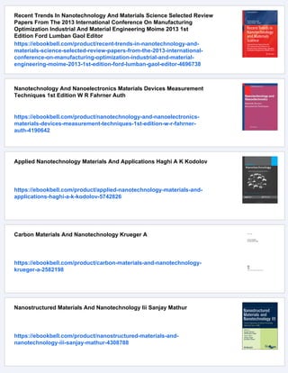 Recent Trends In Nanotechnology And Materials Science Selected Review
Papers From The 2013 International Conference On Manufacturing
Optimization Industrial And Material Engineering Moime 2013 1st
Edition Ford Lumban Gaol Editor
https://ebookbell.com/product/recent-trends-in-nanotechnology-and-
materials-science-selected-review-papers-from-the-2013-international-
conference-on-manufacturing-optimization-industrial-and-material-
engineering-moime-2013-1st-edition-ford-lumban-gaol-editor-4696738
Nanotechnology And Nanoelectronics Materials Devices Measurement
Techniques 1st Edition W R Fahrner Auth
https://ebookbell.com/product/nanotechnology-and-nanoelectronics-
materials-devices-measurement-techniques-1st-edition-w-r-fahrner-
auth-4190642
Applied Nanotechnology Materials And Applications Haghi A K Kodolov
https://ebookbell.com/product/applied-nanotechnology-materials-and-
applications-haghi-a-k-kodolov-5742826
Carbon Materials And Nanotechnology Krueger A
https://ebookbell.com/product/carbon-materials-and-nanotechnology-
krueger-a-2582198
Nanostructured Materials And Nanotechnology Iii Sanjay Mathur
https://ebookbell.com/product/nanostructured-materials-and-
nanotechnology-iii-sanjay-mathur-4308788
 