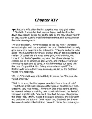 T
Chapter XIV
he Rector's wife, after the first surprise, was very glad to see
Elizabeth. It made her feel more at home, and she drew her
down now eagerly, beside her on the sofa by the fire, whose warmth
on that autumn evening modified the somewhat chill atmosphere of
the state drawing-room.
"My dear Elizabeth, I never expected to see you here." Increased
respect mingled with the surprise in her tone. Elizabeth had certainly
gone up several degrees in her estimation. "It's quite an honor to be
asked—the Courtenays never are, I know, though don't repeat that I
said so. Of course we are asked every year, as is only due, you
know, to the Rector's position, my dear; but almost always the
children are ill, or something goes wrong, and it's three years now
since we've been able to come. It was unfortunate our being late
this time. Do you think Mrs. Bobby was much annoyed?" The
Rector's wife lowered her voice anxiously, as she for the first time
waited for a response.
"Oh, no," Elizabeth was able truthfully to assure her. "I'm sure she
wasn't annoyed."
"Well, to be sure, the Hartingtons were later"—in a tone of relief
—"but these great swells can do as they please. You look very nice,
Elizabeth, very nice indeed. I never saw that dress before. It must
be pleasant to have something new occasionally"—and the Rector's
wife gave a gentle sigh. "You see I have had the color changed on
this dress—red, I think, makes it look quite different, and it is warm
and pretty for the autumn. Don't repeat this, Elizabeth, but I wore
the same dress here the last time I came to dinner four years ago—
 