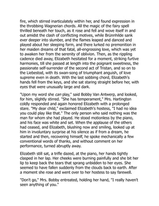 fire, which stirred inarticulately within her, and found expression in
the throbbing Wagnerian chords. All the magic of the fairy spell
thrilled beneath her touch, as it rose and fell and wove itself in and
out amidst the clash of conflicting motives, while Brünnhilde sank
ever deeper into slumber, and the flames leaped and danced and
played about her sleeping form, and there lurked no premonition in
her maiden dreams of that fatal, all-engrossing love, which was yet
to awaken her from the serenity of oblivion. Then, as the rippling
cadence died away, Elizabeth hesitated for a moment, striking furtive
harmonies, till she passed at length into the poignant sweetness, the
passionate self-surrender of the second act of Tristan, and so on to
the Liebestod, with its swan-song of triumphant anguish, of love
supreme even in death. With the last sobbing chord, Elizabeth's
hands fell from the keys, and she sat staring straight before her, with
eyes that were unusually large and dark.
"Upon my word she can play," said Bobby Van Antwerp, and looked,
for him, slightly stirred. "She has temperament," Mrs. Hartington
coldly responded and again honored Elizabeth with a prolonged
stare. "My dear child," exclaimed Elizabeth's hostess, "I had no idea
you could play like that." The only person who said nothing was the
man for whom she had played. He stood motionless by the piano,
and his face was white and set. When the applause of the others
had ceased, and Elizabeth, blushing now and smiling, looked up at
him in involuntary surprise at his silence as if from a dream, he
started and then, recovering himself, he spoke mechanically a few
conventional words of thanks, and without comment on her
performance, turned abruptly away.
Elizabeth still sat, a trifle dazed, at the piano, her hands tightly
clasped in her lap. Her cheeks were burning painfully and she bit her
lip to keep back the tears that sprang unbidden to her eyes. She
seemed to have fallen suddenly from the clouds back to earth. After
a moment she rose and went over to her hostess to say farewell.
"Don't go," Mrs. Bobby entreated, holding her hand, "I really haven't
seen anything of you."
 