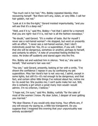 "Too much red in her hair," Mrs. Bobby repeated blankly; then
recovering herself: "But there isn't any, Julian, or very little. I call her
hair golden, not red."
"Look at it in the fire-light," Gerard insisted imperturbably, "and you
will see that it's a deep red."
"Well, and if it is," said Mrs. Bobby—"not that I admit for a moment
that you are right—but if it is, red hair is all the fashion nowadays."
"No doubt," said Gerard. "It's a matter of taste. But for myself I
never see a red-haired woman"—He stopped, but went on presently
with an effort. "I never see a red-haired woman, that I don't
instinctively avoid her. Yes, it's a—a superstition, if you will. I feel
that she will be dangerous, somehow or another, perhaps to herself,
and certainly to others." A note of unwonted feeling thrilled his
voice. He broke off suddenly and stared again into the fire.
Mrs. Bobby sat and watched him in silence. "And so," she said to
herself, "that woman's hair was red."
"You see," said Gerard, presently, looking at her with a smile, "I've
shown the confidence I repose in you by confessing my pet
superstition. Miss Van Vorst's hair is not very red, I admit, except in
some lights, but still it's—it's red enough to be dangerous; and that
fact, and certain other little things I've noticed about her, incline me
to—to avoid her. She puzzles me; I can't quite make her out. Still,
she is certainly a girl whom a great many men would—would
admire. I'm no criterion, I believe."
"I hope not, I'm sure," said Mrs. Bobby, ruefully "for the sake of
most of the women I know. My dear Julian, I despair of ever getting
you married."
"My dear Eleanor, if you would only stop trying. Your efforts are, if
you will excuse my saying so, a little too transparent. Do you
suppose that I imagined this evening that your unpunctuality was
entirely accidental?"
 