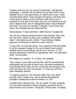 "Imagine what you will, you marvel of astuteness," said Eleanor,
composedly. "I certainly did not intend to hurry down while I knew
Elizabeth to be in such good hands, as I admit yours to be, in spite
of certain faults which I hope marriage will improve. And that's why
I don't relax my efforts, as you call them, while there is such a
superfluity of nice girls in the world, and such an insufficiency of nice
men to deserve them. But I'm disappointed about—about Elizabeth
Van Vorst," she went on, musingly. "I thought—I don't know why,
Julian—but I thought that you would like her."
Gerard started. "I never said that I—didn't like her," he observed.
"No, but your remarks seemed to point in that direction. Now I like
her very much. Indeed, to return your confidence with another,
Julian"—she looked up with a smile—"I was thinking, if Bobby
approves, of asking her to spend the winter with me.
"I knew that," he returned, calmly, "and I approve of the plan highly.
It will be a pleasant change for her, as she doesn't seem exactly
satisfied with her surroundings; and for you it will be a—a"—he
paused, apparently in search of an appropriate word—"an interesting
study," he concluded.
She looked up in surprise. "A—a study," she repeated.
"Yes, a study—to see what a girl like that, with the somewhat odd
antecedents that you told me about once, and some contradictory
characteristics that I think she has—to see how she develops in the
storm and stress of a New York season. I—I think you will find it
quite interesting, Eleanor."
"I'm glad you think so," she returned, softly. "But—how about
yourself, Julian? Couldn't you—just on general psychological
principles—condescend to take an interest in it, too?"
A shadow fell on Gerard's face. "Oh, for myself," he said, carelessly,
"I'm not easily interested in things nowadays, and above all not—
thank Heaven! not in women." He paused. "All the same," he added,
 