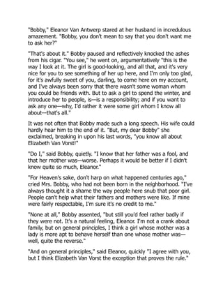 "Bobby," Eleanor Van Antwerp stared at her husband in incredulous
amazement. "Bobby, you don't mean to say that you don't want me
to ask her?"
"That's about it." Bobby paused and reflectively knocked the ashes
from his cigar. "You see," he went on, argumentatively "this is the
way I look at it. The girl is good-looking, and all that, and it's very
nice for you to see something of her up here, and I'm only too glad,
for it's awfully sweet of you, darling, to come here on my account,
and I've always been sorry that there wasn't some woman whom
you could be friends with. But to ask a girl to spend the winter, and
introduce her to people, is—is a responsibility; and if you want to
ask any one—why, I'd rather it were some girl whom I know all
about—that's all."
It was not often that Bobby made such a long speech. His wife could
hardly hear him to the end of it. "But, my dear Bobby" she
exclaimed, breaking in upon his last words, "you know all about
Elizabeth Van Vorst!"
"Do I," said Bobby, quietly. "I know that her father was a fool, and
that her mother was—worse. Perhaps it would be better if I didn't
know quite so much, Eleanor."
"For Heaven's sake, don't harp on what happened centuries ago,"
cried Mrs. Bobby, who had not been born in the neighborhood. "I've
always thought it a shame the way people here snub that poor girl.
People can't help what their fathers and mothers were like. If mine
were fairly respectable, I'm sure it's no credit to me."
"None at all," Bobby assented, "but still you'd feel rather badly if
they were not. It's a natural feeling, Eleanor. I'm not a crank about
family, but on general principles, I think a girl whose mother was a
lady is more apt to behave herself than one whose mother was—
well, quite the reverse."
"And on general principles," said Eleanor, quickly "I agree with you,
but I think Elizabeth Van Vorst the exception that proves the rule."
 