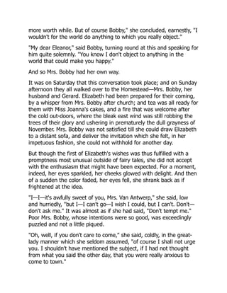 more worth while. But of course Bobby," she concluded, earnestly, "I
wouldn't for the world do anything to which you really object."
"My dear Eleanor," said Bobby, turning round at this and speaking for
him quite solemnly. "You know I don't object to anything in the
world that could make you happy."
And so Mrs. Bobby had her own way.
It was on Saturday that this conversation took place; and on Sunday
afternoon they all walked over to the Homestead—Mrs. Bobby, her
husband and Gerard. Elizabeth had been prepared for their coming,
by a whisper from Mrs. Bobby after church; and tea was all ready for
them with Miss Joanna's cakes, and a fire that was welcome after
the cold out-doors, where the bleak east wind was still robbing the
trees of their glory and ushering in prematurely the dull grayness of
November. Mrs. Bobby was not satisfied till she could draw Elizabeth
to a distant sofa, and deliver the invitation which she felt, in her
impetuous fashion, she could not withhold for another day.
But though the first of Elizabeth's wishes was thus fulfilled with a
promptness most unusual outside of fairy tales, she did not accept
with the enthusiasm that might have been expected. For a moment,
indeed, her eyes sparkled, her cheeks glowed with delight. And then
of a sudden the color faded, her eyes fell, she shrank back as if
frightened at the idea.
"I—I—it's awfully sweet of you, Mrs. Van Antwerp," she said, low
and hurriedly, "but I—I can't go—I wish I could, but I can't. Don't—
don't ask me." It was almost as if she had said, "Don't tempt me."
Poor Mrs. Bobby, whose intentions were so good, was exceedingly
puzzled and not a little piqued.
"Oh, well, if you don't care to come," she said, coldly, in the great-
lady manner which she seldom assumed, "of course I shall not urge
you. I shouldn't have mentioned the subject, if I had not thought
from what you said the other day, that you were really anxious to
come to town."
 