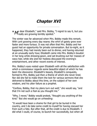 "M
Chapter XVI
y dear Elizabeth," said Mrs. Bobby, "I regret to say it, but you
really are growing terribly spoiled."
The winter was far advanced when Mrs. Bobby made this remark.
With Lent growing every day nearer, the whirl of gaiety grew ever
faster and more furious. It was not often that Mrs. Bobby and her
guest had an opportunity for private conversation. But to-night, as it
happened, they had merely been out to dinner, and having returned
at an unusually early hour, Elizabeth came into Mrs. Bobby's boudoir
in her long white dressing-gown, and sat brushing out her masses of
wavy hair, while she and her hostess discussed the evening's
entertainment, and other recent events of interest.
Mrs. Bobby's eyes rested upon Elizabeth with all the satisfaction with
which a connoisseur regards some beautiful object of which he has
been the discoverer. Elizabeth's beauty, Elizabeth's conquests,
formed to Mrs. Bobby just then a theme of which she never tired.
Nor did she fail to make them the text for various sermons that she
delivered to Bobby about this time, on the subject of her own
wisdom, and his utter failure as a prophet.
"Confess, Bobby, that my plans turn out well," she would say, "and
that I'm not such a fool as you thought me."
"Why, I never," Bobby would protest, "thought you anything of the
kind." But she would go on unheeding:
"It would have been a shame for that girl to be buried in the
country, and I do take some credit to myself for having rescued her
from such a fate. But after that, all the credit is due to Elizabeth. I
did what I could, of course, to launch her successfully, but when all
 