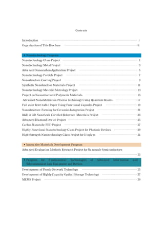 Contents
Int roduction ······································································································· i
Organization of This Brochure ··············································································· ii
• Nanotechnology Program
Nanotechnology Glass Project ················································································· 1
Nanotechnology Metal Project ··············································································· 3
Adva nced Nanocarbon Appl ication Project ······························································· 5
Nanotechnology Particle Project ············································································· 7
Nanostruct ure Coa ting Project ·············································································· 9
Synthetic Nanofunct ion Materials Project ······························································· 11
Nanotechnology Material Metrology Project ····························································· 13
Project on Na nostruct ured P olymeric Materials ························································ 15
Adv anced Nanofabrication Process Technology Using Quantum Beams ······················· 17
Full color Rewr itable Paper U sing Functional Capsules Project ·································· 19
Nanostructure Forming for Cer amics Integration Project ··········································· 21
R&D of 3D NanoScale Certified Reference Materials Project ······································ 23
Adv anced Diamond Dev ice Project ··········································································· 25
Carbon Nanotube FED Project ··············································································· 27
Highly Funct ional Nanotechnology Glass Project for Photonic Devices ························· 29
High-St rength Nanotechnology Glass Project for Displays ········································· 31
• Innova tive Materials Devel opment Program
Adva nced Evaluation Methods Research Project for Na noscale Semiconductors
······················································································································· 33
•
Development of Phonic Network Technology ···························································· 35
Development of Highly-C apacity Optical Storage Technology ······································ 37
MEMS Project ····································································································· 39
Program for F unda mental Technologies of Adva nced Infor mation a nd
Telecommunicat ions Equi pment and Devices
 