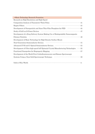 •Basic Technology Research Promotion
Research on High-Resolution and High-Speed
Composition Analysis of Nanometer-Thick Films ······················································ 41
Rugate Filters ····································································································· 43
Development of Nanoparticle and Nano-Thin-Film Phosphors for FED ························ 45
Study of GaN on Si Power Devices ········································································· 47
Development of a Drug Delivery System Making Use of Biodegradable Nanocomposite
Polymer Particles ································································································ 49
Development of Basic Technology for High Density Surface Mount
Next-Generation Semiconductor Devices ································································· 51
Advanced UV-B and C Optical Semiconductor Devices ··············································· 53
Development of Ultra-high-speed InP Epitaxial Crystal Manufacturing Technologies ······ 55
Functional Nanoprobes for Bioproperty Mapping ······················································ 57
Development of the World First Cathodluminescence and Raman Spectroscopic
Systems Using a Near-field Spectroscopic Technique ················································· 59
Index of Key Words ······························································································ iv
 