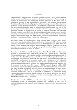 Introduction
Nanotechnology is an advanced technology that has received a lot of attention for its
ability to make use of the unique properties of nanosized materials. Nanotechnology is
capable of manipulating and controlling material structures at the nano level (a
nanometer is equal to one millionth of a millimeter) and offering unprecedented
functions and excellent material properties. Nanotechnology consists of the “top-down
approach” and the “bottom-up approach.” In the former approach, the sophistication of
fine processing technologies, such as semiconductor manufacturing, can lead to the
processing of nanosized fine structures. In the bottom-up approach, self-organization
properties inherent in materials can be utilized to assemble nanosized fine structures
from the atomic or moleculer levels. Nanotechnology, including nanostructured material
metrology to accurately determine physical properties at the nanolevel, is considered a
strategic technological area that goes beyond conventional technologies, potentially
leading to a paradigm shift in new industrial technologies.
The basic concept of nanotechnology first emerged half a century ago. Actual
observation and manipulation of nanosized atoms became possible when scanning
tunneling microscopes came into practical use in the first half of the 1980s. Since the
United States launched its National Nanotechnology Initiative (NNI) in 2000 as a
strategic governmental research program, global nanotechnology research and
development investment has been on the rise.
As stated in the “Science and Technology Basic Plan” (March 2001) and “Promotion
Strategy of Prioritized Areas” (September 2001) of the Cabinet Office’s Council for
Science and Technology Policy, Japan considers nanotechnology and nanomaterials to
be key areas for the 21st century that will support a wide range of scientific and
technological breakthroughs. Moreover, they are priority technologies essential to the
sustainable development of economic society and enhancement of industrial
competitiveness. Given their importance, the Japanese government has designated
nanotechnology and materials as one of four priority areas for enhanced research and
development over the next five years. NEDO, Japan's largest public R&D
management organization for promoting advanced industrial technology development,
has been carrying out various activities related to nanotechnology in recent years.
Nanotechnology is indeed a key technology for innovative development in various
industrial technologies, and it is expected to contribute to significant energy
conservation and environmental burden reduction in the future. Because of this, NEDO
allocated 16.3 billion yen to activities concerning nanotechnology and materials in its
FY2005 R&D budget of 148.1 billion yen.
This brochure describes NEDO’s research and development projects that involve the
collaborative efforts of government, industry and academia in the area of
nanotechnology as well as research and development support provided to private sector
enterprises.
i
 