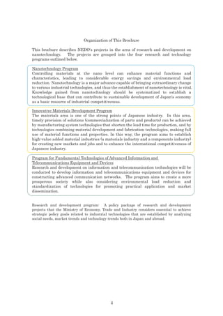 Organization of This Brochure
This brochure describes NEDO's projects in the area of research and development on
nanotechnology. The projects are grouped into the four research and technology
programs outlined below.
Nanotechnology Program
Controlling materials at the nano level can enhance material functions and
characteristics, leading to considerable energy savings and environmental load
reduction. Nanotechnology is a major advance capable of bringing extraordinary change
to various industrial technologies, and thus the establishment of nanotechnology is vital.
Knowledge gained from nanotechnology should be systematized to establish a
technological base that can contribute to sustainable development of Japan's economy
as a basic resource of industrial competitiveness.
Innovative Materials Development Program
The materials area is one of the strong points of Japanese industry. In this area,
timely provision of solutions (commercialization of parts and products) can be achieved
by manufacturing system technologies that shorten the lead time for production, and by
technologies combining material development and fabrication technologies, making full
use of material functions and properties. In this way, the program aims to establish
high-value added material industries (a materials industry and a components industry)
for creating new markets and jobs and to enhance the international competitiveness of
Japanese industry.
Program for Fundamental Technologies of Advanced Information and
Telecommunications Equipment and Devices
Research and development on information and telecommunication technologies will be
conducted to develop information and telecommunications equipment and devices for
constructing advanced communication networks. The program aims to create a more
prosperous society while also considering environmental load reduction and
standardization of technologies for promoting practical application and market
dissemination.
Research and development program: A policy package of research and development
projects that the Ministry of Economy, Trade and Industry considers essential to achieve
strategic policy goals related to industrial technologies that are established by analyzing
social needs, market trends and technology trends both in Japan and abroad.
ii
 