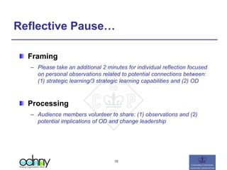 Reflective Pause…
Framing
– Please take an additional 2 minutes for individual reflection focused
on personal observations related to potential connections between:
(1) strategic learning/3 strategic learning capabilities and (2) OD
Processing
– Audience members volunteer to share: (1) observations and (2)
potential implications of OD and change leadership
10
 