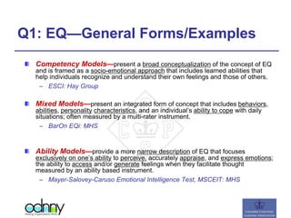 Q1: EQ—General Forms/Examples
Competency Models—present a broad conceptualization of the concept of EQ
and is framed as a socio-emotional approach that includes learned abilities that
help individuals recognize and understand their own feelings and those of others.
– ESCI: Hay Group
Mixed Models—present an integrated form of concept that includes behaviors,
abilities, personality characteristics, and an individual’s ability to cope with daily
situations; often measured by a multi-rater instrument.
– BarOn EQi: MHS
Ability Models—provide a more narrow description of EQ that focuses
exclusively on one’s ability to perceive, accurately appraise, and express emotions;
the ability to access and/or generate feelings when they facilitate thought
measured by an ability based instrument.
– Mayer-Salovey-Caruso Emotional Intelligence Test, MSCEIT: MHS
 