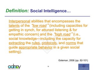 Definition: Social Intelligence…
Interpersonal abilities that encompasses the
talents of the “low road” (including capacities for
getting in synch, for attuned listening & for
empathic concern) and the “high road” (i.e.,
social knowledge—including the capacity for
extracting the rules, protocols, and norms that
guide appropriate behavior in a given social
setting).
Goleman, 2006 (pp. 82-101)
18
 
