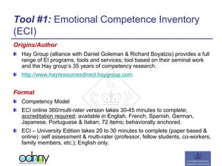 Tool #1: Emotional Competence Inventory
(ECI)
Origins/Author
Hay Group (alliance with Daniel Goleman & Richard Boyatzis) provides a full
range of EI programs, tools and services; tool based on their seminal work
and the Hay group’s 35 years of competency research.
http://www.hayresourcesdirect.haygroup.com
Format
Competency Model
ECI online 360/multi-rater version takes 30-45 minutes to complete;
accreditation required; available in English, French, Spanish, German,
Japanese, Portuguese & Italian; 72 items; behaviorally anchored.
ECI – University Edition takes 20 to 30 minutes to complete (paper based &
online): self assessment & multi-rater (professor, fellow students, co-workers,
family members, etc.); English only.
 