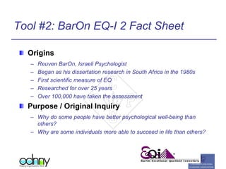 Tool #2: BarOn EQ-I 2 Fact Sheet
Origins
– Reuven BarOn, Israeli Psychologist
– Began as his dissertation research in South Africa in the 1980s
– First scientific measure of EQ
– Researched for over 25 years
– Over 100,000 have taken the assessment
Purpose / Original Inquiry
– Why do some people have better psychological well-being than
others?
– Why are some individuals more able to succeed in life than others?
 