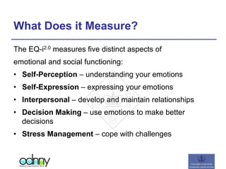 What Does it Measure?
The EQ-i2.0 measures five distinct aspects of
emotional and social functioning:
• Self-Perception – understanding your emotions
• Self-Expression – expressing your emotions
• Interpersonal – develop and maintain relationships
• Decision Making – use emotions to make better
decisions
• Stress Management – cope with challenges
 