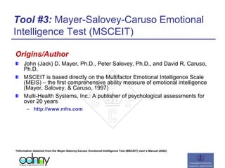 Tool #3: Mayer-Salovey-Caruso Emotional
Intelligence Test (MSCEIT)
Origins/Author
John (Jack) D. Mayer, Ph.D., Peter Salovey, Ph.D., and David R. Caruso,
Ph.D.
MSCEIT is based directly on the Multifactor Emotional Intelligence Scale
(MEIS) – the first comprehensive ability measure of emotional intelligence
(Mayer, Salovey, & Caruso, 1997)
Multi-Health Systems, Inc.: A publisher of psychological assessments for
over 20 years
– http://www.mhs.com
*Information obtained from the Mayer-Salovey-Caruso Emotional Intelligence Test (MSCEIT) User’s Manual (2002)
 