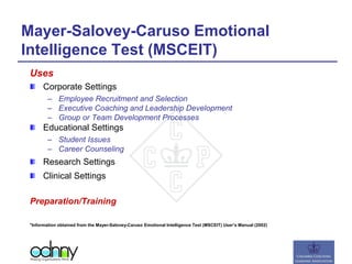 Mayer-Salovey-Caruso Emotional
Intelligence Test (MSCEIT)
Uses
Corporate Settings
– Employee Recruitment and Selection
– Executive Coaching and Leadership Development
– Group or Team Development Processes
Educational Settings
– Student Issues
– Career Counseling
Research Settings
Clinical Settings
Preparation/Training
*Information obtained from the Mayer-Salovey-Caruso Emotional Intelligence Test (MSCEIT) User’s Manual (2002)
 