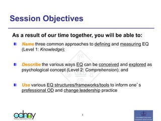 Session Objectives
Name three common approaches to defining and measuring EQ
(Level 1: Knowledge);
Describe the various ways EQ can be conceived and explored as
psychological concept (Level 2: Comprehension); and
Use various EQ structures/frameworks/tools to inform one’s
professional OD and change leadership practice
As a result of our time together, you will be able to:
3
 