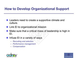 How to Develop Organizational Support
Leaders need to create a supportive climate and
culture.
Link EI to organizational mission
Make sure that a critical mass of leadership is high in
EI.
Infuse EI in a variety of ways
– Recruiting and selection
– Performance management
– Compensation
 