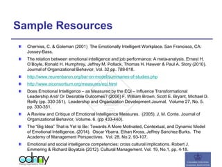 Sample Resources
Cherniss, C. & Goleman (2001) The Emotionally Intelligent Workplace. San Francisco, CA:
Jossey-Bass.
The relation between emotional intelligence and job performance: A meta-analysis. Ernest H.
O’Boyle, Ronald H. Humphrey, Jeffrey M. Pollack, Thomas H. Hawver & Paul A. Story (2010).
Journal of Organizational Behavior, Vol. 32 pp. 788-818.
http://www.reuvenbaron.org/bar-on-model/summaries-of-studies.php
http://www.eiconsortium.org/measures/eqi.html
Does Emotional Intelligence – as Measured by the EQi – Influence Transformational
Leadership And/ Or Desirable Outcomes? (2006) F. William Brown, Scott E. Bryant, Michael D.
Reilly (pp. 330-351). Leadership and Organization Development Journal. Volume 27, No. 5.
pp. 330-351.
A Review and Critique of Emotional Intelligence Measures. (2005). J, M. Conte. Journal of
Organizational Behavior, Volume. 6. (pp 433-440).
The “Big Idea” That is Yet to Be: Towards A More Motivated, Contextual, and Dynamic Model
of Emotional Intelligence. (2014). Oscar Ybarra, Ethan Kross, Jeffrey Sanchez-Burks. The
Academy of Management Perspectives. Vol. 28, No.2. 93-107.
Emotional and social intelligence competencies: cross cultural implications. Robert J.
Emmering & Richard Boyatzis (2012). Cultural Management. Vol. 19, No.1. pp. 4-18.
 