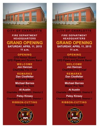 C I T Y O F C H A R L O T T E
FIRE DEPARTMENT
HEADQUARTERS
GRAND OPENING
SATURDAY, APRIL 11, 2015
11 a.m.
OPENING
CFD Honor Guard
CFD Pipes and Drums Band
WELCOME
Jon Hannan
Charlotte Fire Chief
REMARKS
Dan Clodfelter
Charlotte Mayor
Michael Barnes
Mayor Pro Tem
Al Austin
Charlotte City Council, District 2
Patsy Kinsey
Charlotte City Council, District 1
RIBBON-CUTTING
Honored Guests
 
C I T Y O F C H A R L O T T E
FIRE DEPARTMENT
HEADQUARTERS
GRAND OPENING
SATURDAY, APRIL 11, 2015
11 a.m.
OPENING
CFD Honor Guard
CFD Pipes and Drums Band
WELCOME
Jon Hannan
Charlotte Fire Chief
REMARKS
Dan Clodfelter
Charlotte Mayor
Michael Barnes
Mayor Pro Tem
Al Austin
Charlotte City Council, District 2
Patsy Kinsey
Charlotte City Council, District 1
RIBBON-CUTTING
Honored Guests
 
 