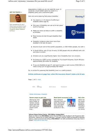 iafrica.com | mymoney | insurance Do you need life cover?                                                        Page 2 of 3



                             dependents or debts you do not need life cover. It
                             would be a much better option to invest in a
 GET IN TOUCH »              disability policy and a retirement plan.

                             Here are some sobering facts about disability:

                                     You stand a 1 in 8 chance of suffering a
                                     disability before age 65.

 Got something to say?
                                     One year of disability can use up to ten years’
 Click here to send a mail
                                     worth of savings.
 to Personal Finance and
 Property editor Kabous
 le Roux.                            Males are twice as likely to suffer a disability
                                     as females.

                                     More homes are lost through disability than
                                     death.

                                     Disability incidence rates have more than
                                     doubled in the last 20 years.

                                     Around 10 per cent of the world’s population, or 650-million people, live with a

                                     In South Africa, only 25 out of every 10 000 people who are afflicted with a dis
                                     and return to work.

                                     Smokers are at a significantly higher risk of disability than non smokers.

                                     According to a 2007 survey compiled by True South Actuaries, South Africans a
                                     approximately R6-trillion for disability.

                                     If you are disabled at age 27, and want to enjoy a real income of R25 000 a m
                                     need a lump sum of approximately R8-million.

                             So, no prizes for guessing that disability cover is a useful product.

                             Article continues on page two: when life insurance doesn't make a lot of sens



                             Page: 1 of 3 - next




                                    RSS        Digg              de.li.cious          facebook




                              MORE PERSONAL FINANCE

                              Seven ways to get rich                      Best bank accounts in SA                   SA's chea
                              Wanna be rich?                              New research                               Which ban
                              Karin Muller of                             indicates that one                         the lowest
                              Sanlam shares                               bank clearly has                           charges?
                              seven tips that                             the most highly                            Research
                              will make your                              rated banking                              ThinkMone
                              dream come                                  products in SA...                          indicates a
                              true...                                                                                cut winner



                              African Palace Online Casino - R8.5 Million Jackpot Won!
                              Marie van Wyk is now R8.5 Million richer! She took R80 to play the Beach Life Progressive Slot an
                              life forever, making her an instant millionaire. "I thought I had won R850 and decided to withdraw th
                              back in, I saw my account was sitting at R8.5 Million! I am still overwhelmed. Every day I have to r
                              dream!" Click here to read more




http://personalfinance.iafrica.com/insurance/1971021.htm                                                         16/11/2009
 