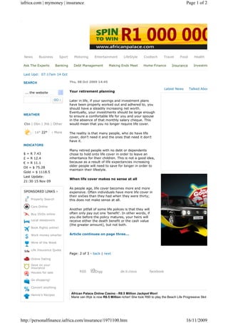 iafrica.com | mymoney | insurance                                                                                    Page 1 of 2




 News      Business         Sport      Motoring      Entertainment       LifeStyle     Cooltech       Travel    Food      Health

 Ask The Experts        Banking       Debt Management          Making Ends Meet        Home Finance        Insurance      Investme

 Last Upd: 07:17am 14 Oct

 SEARCH                             Thu, 08 Oct 2009 14:45

                                                                                                      Latest News      Talked Abou
  ... the website                   Your retirement planning

                                    Later in life, if your savings and investment plans
                                    have been properly worked out and adhered to, you
                                    should have a steadily increasing net worth.
                                    Eventually, your investments should be large enough
 WEATHER                            to ensure a comfortable life for you and your spouse
                                    in the absence of that monthly salary cheque. This
 Ctn | Dbn | Jhb | Other            would mean that you no longer require life cover.

        14° 22°      › More         The reality is that many people, who do have life
                                    cover, don’t need it and the ones that need it don’t
                                    have it.
 INDICATORS
                                    Many retired people with no debt or dependents
 $ = R 7.43                         chose to hold onto life cover in order to leave an
 £ = R 12.4                         inheritance for their children. This is not a good idea,
 € = R 11.1                         because as a result of life expectancies increasing
                                    older people will need to save for longer in order to
 Oil = $ 75.28
                                    maintain their lifestyle.
 Gold = $ 1118.5
 Last Update:
                                    When life cover makes no sense at all
 21:30 15 Nov 09

                                    As people age, life cover becomes more and more
 SPONSORED LINKS ›                  expensive. Often individuals have more life cover in
                                    their sixties than they had when they were thirty;
     Property Search                this does not make sense at all.

     Cars Online
                                    Another pitfall of some life polices is that they will
     Buy DVDs online                often only pay out one 'benefit'. In other words, if
                                    you die before the policy matures, your heirs will
     Local sleepovers               receive either the death benefit or the cash value
                                    (the greater amount), but not both.
     Book flights online!

     Work money smarter             Article continues on page three...

     Wine of the Week

     Life Insurance Quote
                                    Page: 2 of 3 - back | next
     Online Dating

     Save on your
     insurance
     Houses for sale                      RSS        Digg              de.li.cious         facebook

     Go shopping!

     Convert anything

     Henrie's Recipes
                                     African Palace Online Casino - R8.5 Million Jackpot Won!
                                     Marie van Wyk is now R8.5 Million richer! She took R80 to play the Beach Life Progressive Slot an




http://personalfinance.iafrica.com/insurance/1971100.htm                                                             16/11/2009
 