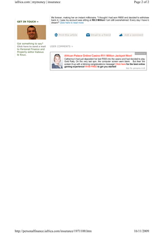 iafrica.com | mymoney | insurance                                                                               Page 2 of 2



                             life forever, making her an instant millionaire. "I thought I had won R850 and decided to withdraw th
                             back in, I saw my account was sitting at R8.5 Million! I am still overwhelmed. Every day I have to r
 GET IN TOUCH »              dream!" Click here to read more




 Got something to say?
 Click here to send a mail   USER COMMENTS >
 to Personal Finance and
 Property editor Kabous
 le Roux.




http://personalfinance.iafrica.com/insurance/1971100.htm                                                        16/11/2009
 