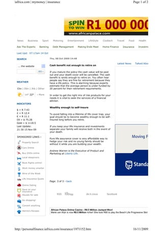 iafrica.com | mymoney | insurance                                                                                    Page 1 of 2




 News      Business         Sport      Motoring      Entertainment       LifeStyle     Cooltech       Travel    Food      Health

 Ask The Experts        Banking       Debt Management          Making Ends Meet        Home Finance       Insurance      Investments

 Last Upd: 07:17am 14 Oct

 SEARCH                             Thu, 08 Oct 2009 14:48

                                                                                                      Latest News      Talked About
  ... the website                   Cash benefit not enough to retire on

                                    If you mature the policy the cash value will be paid
                                    out and your death cover will be cancelled. The cash
                                    benefit is rarely enough to retire on. You often hear
                                    people say they are fine for retirement because they
 WEATHER                            have a life policy. This is alarming because experts
                                    estimate that the average person is under funded by
 Ctn | Dbn | Jhb | Other            20 percent for their retirement requirements.

        14° 22°      › More         In order to get the right mix of risk products for your
                                    needs it is vital to seek the services of a financial
                                    advisor.
 INDICATORS
                                    Wealthy enough to self-insure
 $ = R 7.43
 £ = R 12.4                         To avoid falling into a lifetime of life cover trap, your
 € = R 11.1                         goal should be to become wealthy enough to be self-
 Oil = $ 75.28                      insured long before you retire.
 Gold = $ 1118.5
 Last Update:                       If you keep your life insurance and investments
 21:30 15 Nov 09                    separate your family will receive both in the event of
                                    your death.

 SPONSORED LINKS ›
                                    Pure life assurance cover is very affordable way to
     Property Search                hedge your risk and no young family should be
                                    without it while you are building your wealth.
     Cars Online
                                    Andrew Warren is the Executive of Product and
     Buy DVDs online                Marketing at Liberty Life.
     Local sleepovers

     Book flights online!

     Work money smarter

     Wine of the Week

     Life Insurance Quote
                                    Page: 3 of 3 - back
     Online Dating

     Save on your
     insurance
     Houses for sale                      RSS        Digg              de.li.cious         facebook

     Go shopping!

     Convert anything

     Henrie's Recipes                African Palace Online Casino - R8.5 Million Jackpot Won!
                                     Marie van Wyk is now R8.5 Million richer! She took R80 to play the Beach Life Progressive Slot and one spin ch




http://personalfinance.iafrica.com/insurance/1971152.htm                                                            16/11/2009
 
