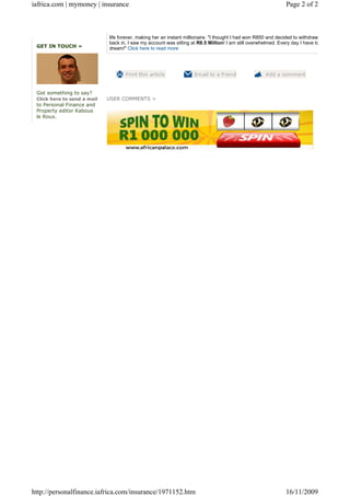 iafrica.com | mymoney | insurance                                                                             Page 2 of 2



                             life forever, making her an instant millionaire. "I thought I had won R850 and decided to withdraw the money. Wh
                             back in, I saw my account was sitting at R8.5 Million! I am still overwhelmed. Every day I have to remind myself
 GET IN TOUCH »              dream!" Click here to read more




 Got something to say?
 Click here to send a mail   USER COMMENTS >
 to Personal Finance and
 Property editor Kabous
 le Roux.




http://personalfinance.iafrica.com/insurance/1971152.htm                                                      16/11/2009
 