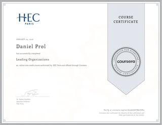EDUCA
T
ION FOR EVE
R
YONE
CO
U
R
S
E
C E R T I F
I
C
A
TE
COURSE
CERTIFICATE
JANUARY 04, 2016
Daniel Prol
Leading Organizations
an online non-credit course authorized by HEC Paris and offered through Coursera
has successfully completed
Dr. Valérie Gauthier
Associate Professor
HEC Paris
Verify at coursera.org/verify/9E2SZVM2DSK3
Coursera has confirmed the identity of this individual and
their participation in the course.
 