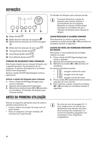 DEFINIÇÕES
A B C D GE F
A) Botão On/Off
B) Botão táctil de selecção de programa
C) Botão táctil de selecção de nível de secagem
D) Botão táctil de selecção de anti-rugas
E) Tiempo/Tempo (botão táctil)
F) Inicio/Pausa (botão táctil)
G) Inicio Diferido (botão táctil)
FUNÇÃO DE BLOQUEIO PARA CRIANÇAS
Esta função impede que as crianças brinquem com
o aparelho durante o funcionamento de um
programa. O selector de programas e os botões
tácteis ficam bloqueados.
Apenas o botão On/Off (ligar/desligar) continua
operacional.
Activar a opção de bloqueio para crianças:
1. Prima o botão On/Off (ligar/desligar) para
activar o aparelho.
2. Aguarde aproximadamente 8 segundos.
3. Mantenha os botões tácteis (C) e (D) premidos
em simultâneo. O indicador do bloqueio para
crianças acende.
O indicador do bloqueio para crianças acende.
É possível desactivar a opção de
bloqueio para crianças durante o
funcionamento de um programa.
Mantenha os mesmos botões tácteis
premidos em simultâneo até que o
indicador do bloqueio para crianças se
apague.
LIGAR/DESLIGAR O ALARME SONORO
Para desactivar ou activar os sinais sonoros,
mantenha os botões tácteis (B) e (C) premidos em
simultâneo durante 2 segundos.
AJUSTE DO NÍVEL DE HUMIDADE RESTANTE
NA ROUPA
Para alterar o nível predefinido de humidade
restante na roupa:
1. Prima o botão On/Off (ligar/desligar) para
activar o aparelho.
2. Aguarde aproximadamente 8 segundos.
3. Mantenha os botões (B) e (D) premidos em
simultâneo.
Um destes indicadores acende:
• secagem máxima da roupa
• secagem forte da roupa
• secagem normal da roupa
4. Prima o botão (F) repetidamente até acender o
indicador do nível correcto.
5. Para confirmar o ajuste, mantenha os botões
(B) e (D) premidos em simultâneo durante 2
segundos.
ANTES DA PRIMEIRA UTILIZAÇÃO
Execute as seguintes operações antes de utilizar o
aparelho pela primeira vez:
• Limpe o tambor do secador de roupa com um
pano húmido.
• Inicie um programa curto (por exemplo, 30
minutos) com roupa húmida.
No início do ciclo de secagem (3 - 5
min.), poderá ouvir um nível de som
ligeiramente mais elevado. Isto deve-
se ao arranque do compressor e é
normal em aparelhos equipados com
compressor, como: frigoríficos,
congeladores.
10
 