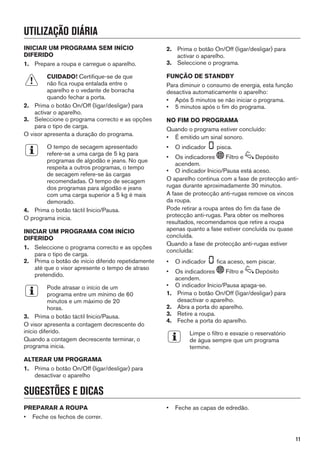 UTILIZAÇÃO DIÁRIA
INICIAR UM PROGRAMA SEM INÍCIO
DIFERIDO
1. Prepare a roupa e carregue o aparelho.
CUIDADO! Certifique-se de que
não fica roupa entalada entre o
aparelho e o vedante de borracha
quando fechar a porta.
2. Prima o botão On/Off (ligar/desligar) para
activar o aparelho.
3. Seleccione o programa correcto e as opções
para o tipo de carga.
O visor apresenta a duração do programa.
O tempo de secagem apresentado
refere-se a uma carga de 5 kg para
programas de algodão e jeans. No que
respeita a outros programas, o tempo
de secagem refere-se às cargas
recomendadas. O tempo de secagem
dos programas para algodão e jeans
com uma carga superior a 5 kg é mais
demorado.
4. Prima o botão táctil Inicio/Pausa.
O programa inicia.
INICIAR UM PROGRAMA COM INÍCIO
DIFERIDO
1. Seleccione o programa correcto e as opções
para o tipo de carga.
2. Prima o botão de início diferido repetidamente
até que o visor apresente o tempo de atraso
pretendido.
Pode atrasar o início de um
programa entre um mínimo de 60
minutos e um máximo de 20
horas.
3. Prima o botão táctil Inicio/Pausa.
O visor apresenta a contagem decrescente do
início diferido.
Quando a contagem decrescente terminar, o
programa inicia.
ALTERAR UM PROGRAMA
1. Prima o botão On/Off (ligar/desligar) para
desactivar o aparelho
2. Prima o botão On/Off (ligar/desligar) para
activar o aparelho.
3. Seleccione o programa.
FUNÇÃO DE STANDBY
Para diminuir o consumo de energia, esta função
desactiva automaticamente o aparelho:
• Após 5 minutos se não iniciar o programa.
• 5 minutos após o fim do programa.
NO FIM DO PROGRAMA
Quando o programa estiver concluído:
• É emitido um sinal sonoro.
• O indicador pisca.
• Os indicadores Filtro e Depósito
acendem.
• O indicador Inicio/Pausa está aceso.
O aparelho continua com a fase de protecção anti-
rugas durante aproximadamente 30 minutos.
A fase de protecção anti-rugas remove os vincos
da roupa.
Pode retirar a roupa antes do fim da fase de
protecção anti-rugas. Para obter os melhores
resultados, recomendamos que retire a roupa
apenas quanto a fase estiver concluída ou quase
concluída.
Quando a fase de protecção anti-rugas estiver
concluída:
• O indicador fica aceso, sem piscar.
• Os indicadores Filtro e Depósito
acendem.
• O indicador Inicio/Pausa apaga-se.
1. Prima o botão On/Off (ligar/desligar) para
desactivar o aparelho.
2. Abra a porta do aparelho.
3. Retire a roupa.
4. Feche a porta do aparelho.
Limpe o filtro e esvazie o reservatório
de água sempre que um programa
termine.
SUGESTÕES E DICAS
PREPARAR A ROUPA
• Feche os fechos de correr.
• Feche as capas de edredão.
11
 