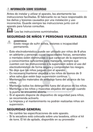 INFORMACIÓN SOBRE SEGURIDAD
Antes de instalar y utilizar el aparato, lea atentamente las
instrucciones facilitadas. El fabricante no se hace responsable de
los daños y lesiones causados por una instalación y uso
incorrectos. Guarde siempre las instrucciones junto con el
aparato para futuras consultas.
- Lea las instrucciones suministradas.
SEGURIDAD DE NIÑOS Y PERSONAS VULNERABLES
ADVERTENCIA!
Existe riesgo de sufrir asfixia, lesiones o incapacidad
permanente.
• Este electrodoméstico puede ser utilizado por niños de 8 años
en adelante y personas cuyas capacidades físicas, sensoriales
o mentales estén disminuidas o que carezcan de la experiencia
y conocimientos suficientes para manejarlo, siempre que
cuenten con las instrucciones o la supervisión sobre el uso del
electrodoméstico de forma segura y comprendan los riesgos.
• No deje que los niños jueguen con el aparato.
• Es necesario mantener alejados a los niños de menos de 3
años salvo que estén bajo supervisión continua.
• Mantenga los materiales de embalaje fuera del alcance de los
niños.
• Mantenga todos los detergentes fuera del alcance de los niños.
• Mantenga a los niños y mascotas alejados del aparato cuando
la puerta se encuentre abierta.
• Si el aparato dispone de dispositivo de seguridad para niños,
se recomienda activarlo.
• La limpieza y el mantenimiento no podrán realizarlas niños sin
supervisión.
SEGURIDAD GENERAL
• No cambie las especificaciones de este aparato.
• Si la secadora está colocada sobre una lavadora, utilice el kit
de torre. El kit de apilado, disponible en su proveedor
17
 