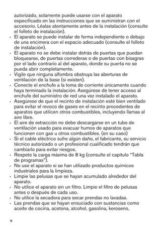 autorizado, solamente puede usarse con el aparato
especificado en las instrucciones que se suministran con el
accesorio. Léalas atentamente antes de la instalación (consulte
el folleto de instalación).
• El aparato se puede instalar de forma independiente o debajo
de una encimera con el espacio adecuado (consulte el folleto
de instalación).
• El aparato no se debe instalar detrás de puertas que puedan
bloquearse, de puertas correderas o de puertas con bisagras
por el lado contrario al del aparato, donde su puerta no se
pueda abrir completamente.
• Vigile que ninguna alfombra obstruya las aberturas de
ventilación de la base (si existen).
• Conecte el enchufe a la toma de corriente únicamente cuando
haya terminado la instalación. Asegúrese de tener acceso al
enchufe del suministro de red una vez instalado el aparato.
• Asegúrese de que el recinto de instalación esté bien ventilado
para evitar el revoco de gases en el recinto procedentes de
aparatos que utilicen otros combustibles, incluyendo llamas al
aire libre.
• El aire de extracción no debe descargarse en un tubo de
ventilación usado para evacuar humos de aparatos que
funcionen con gas u otros combustibles. (en su caso)
• Si el cable eléctrico sufre algún daño, el fabricante, su servicio
técnico autorizado o un profesional cualificado tendrán que
cambiarlo para evitar riesgos.
• Respete la carga máxima de 8 kg (consulte el capítulo “Tabla
de programas”).
• No use el aparato si se han utilizado productos químicos
industriales para la limpieza.
• Limpie las pelusas que se hayan acumulado alrededor del
aparato.
• No utilice el aparato sin un filtro. Limpie el filtro de pelusas
antes o después de cada uso.
• No utilice la secadora para secar prendas no lavadas.
• Las prendas que se hayan ensuciado con sustancias como
aceite de cocina, acetona, alcohol, gasolina, keroseno,
18
 